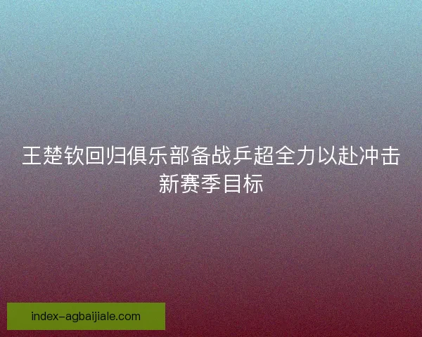 王楚钦回归俱乐部备战乒超全力以赴冲击新赛季目标