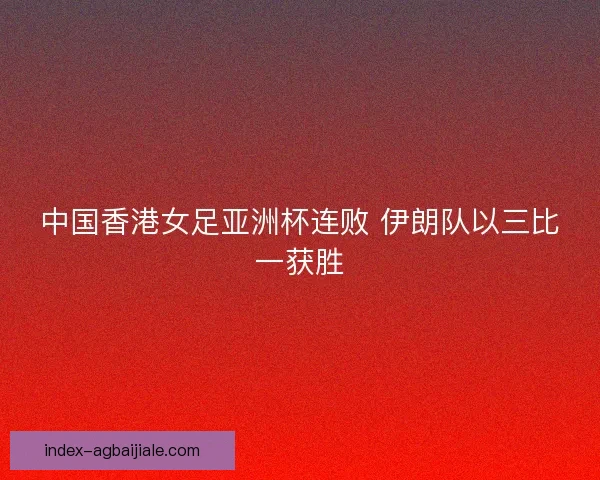 中国香港女足亚洲杯连败 伊朗队以三比一获胜